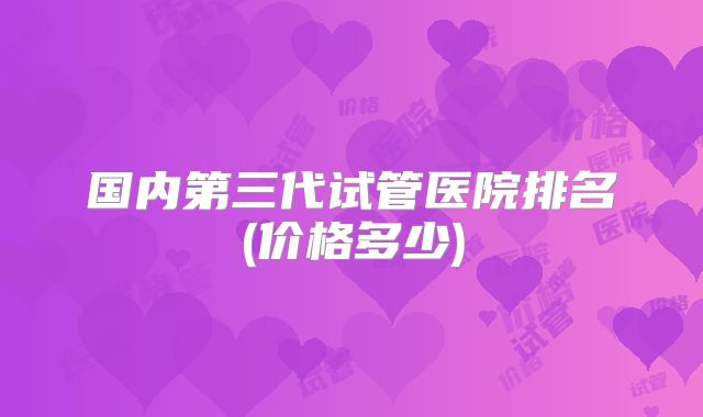 国内第三代试管医院排名(价格多少)