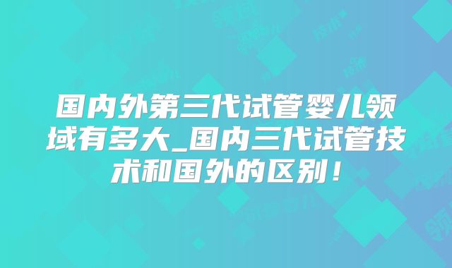 国内外第三代试管婴儿领域有多大_国内三代试管技术和国外的区别!