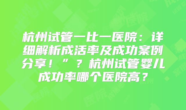 杭州试管一比一医院：详细解析成活率及成功案例分享！”？杭州试管婴儿成功率哪个医院高？