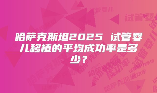 哈萨克斯坦2025 试管婴儿移植的平均成功率是多少？