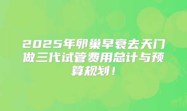 2025年卵巢早衰去天门做三代试管费用总计与预算规划！