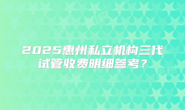 2025惠州私立机构三代试管收费明细参考？