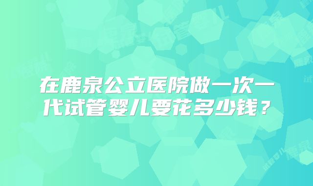 在鹿泉公立医院做一次一代试管婴儿要花多少钱？