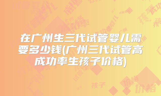 在广州生三代试管婴儿需要多少钱(广州三代试管高成功率生孩子价格)