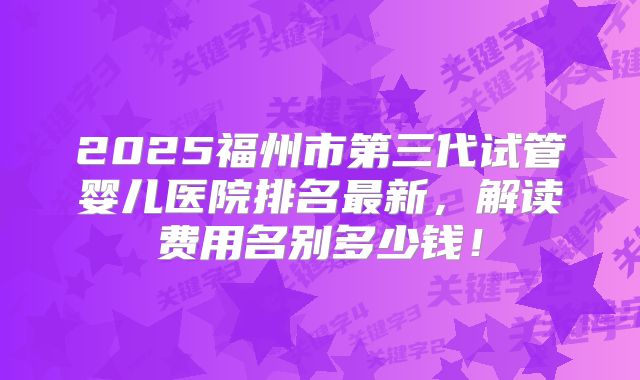 2025福州市第三代试管婴儿医院排名最新,解读费用名别多少钱!