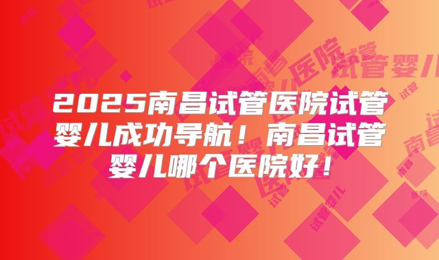 2025南昌试管医院试管婴儿成功导航!南昌试管婴儿哪个医院好!