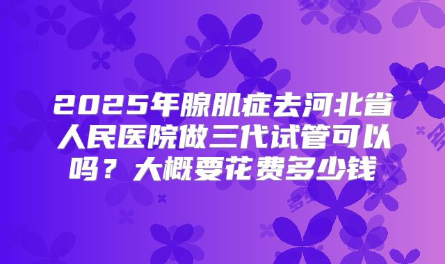 2025年腺肌症去河北省人民医院做三代试管可以吗?大概要花费多少钱