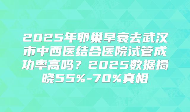 2025年卵巢早衰去武汉市中西医结合医院试管成功率高吗？2025数据揭晓55%-70%真相