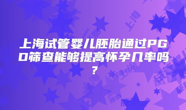 上海试管婴儿胚胎通过PGD筛查能够提高怀孕几率吗?