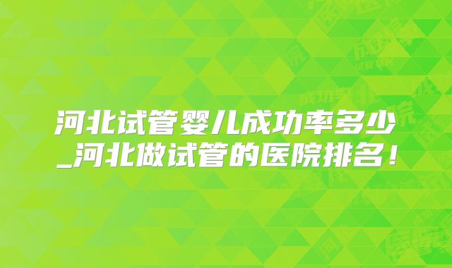 河北试管婴儿成功率多少_河北做试管的医院排名！