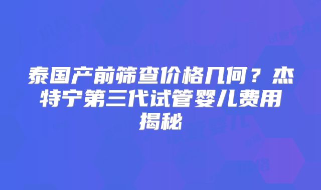泰国产前筛查价格几何？杰特宁第三代试管婴儿费用揭秘