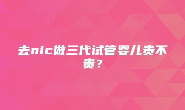去nic做三代试管婴儿贵不贵？