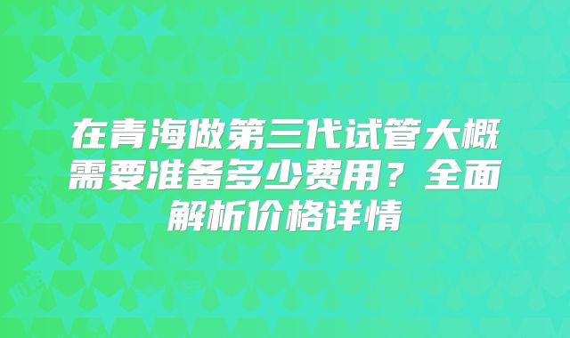 在青海做第三代试管大概需要准备多少费用？全面解析价格详情