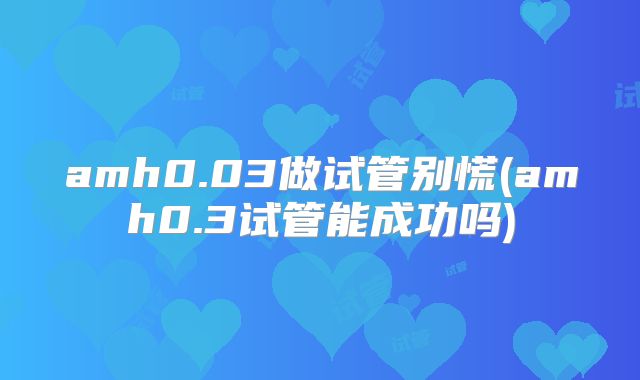 amh0.03做试管别慌(amh0.3试管能成功吗)