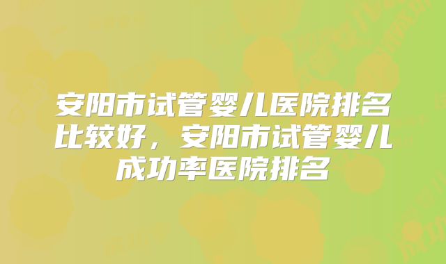 安阳市试管婴儿医院排名比较好,安阳市试管婴儿成功率医院排名