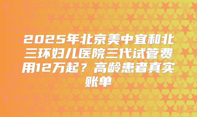2025年北京美中宜和北三环妇儿医院三代试管费用12万起？高龄患者真实账单