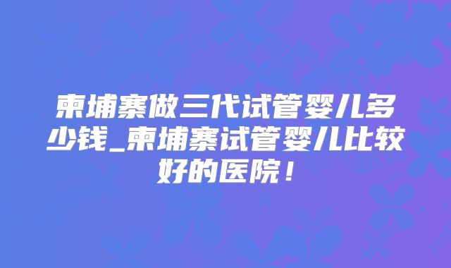 柬埔寨做三代试管婴儿多少钱_柬埔寨试管婴儿比较好的医院!