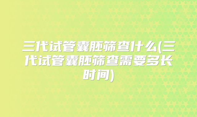 三代试管囊胚筛查什么(三代试管囊胚筛查需要多长时间)