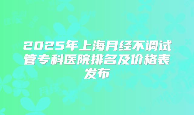 2025年上海月经不调试管专科医院排名及价格表发布