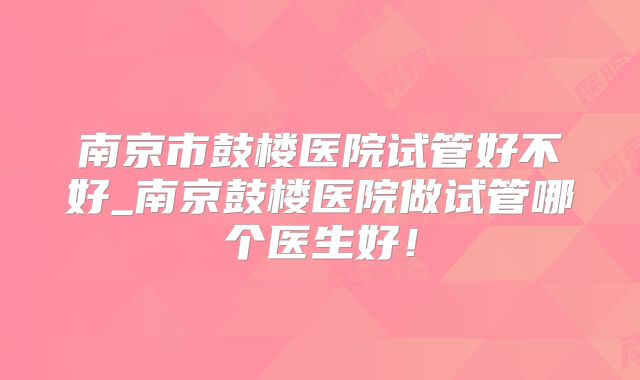 南京市鼓楼医院试管好不好_南京鼓楼医院做试管哪个医生好!