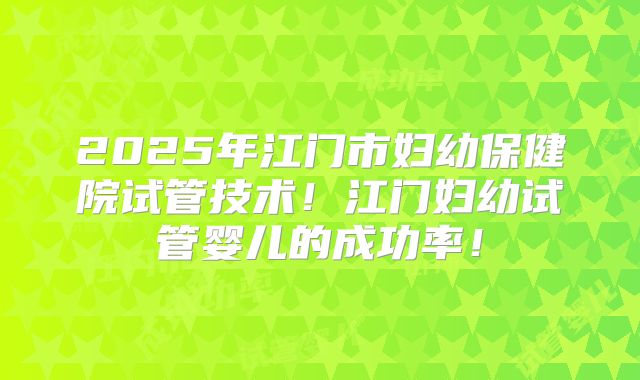 2025年江门市妇幼保健院试管技术!江门妇幼试管婴儿的成功率!