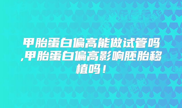 甲胎蛋白偏高能做试管吗,甲胎蛋白偏高影响胚胎移植吗!