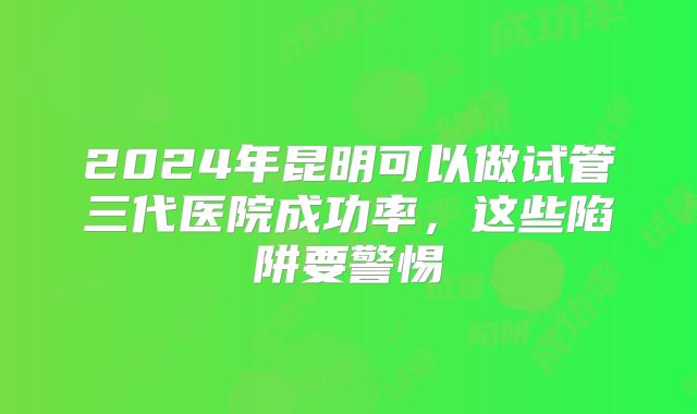 2024年昆明可以做试管三代医院成功率，这些陷阱要警惕