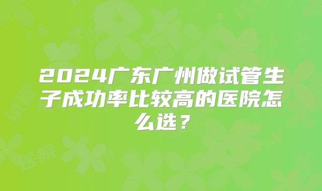 2024广东广州做试管生子成功率比较高的医院怎么选？