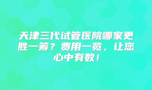 天津三代试管医院哪家更胜一筹？费用一览，让您心中有数！