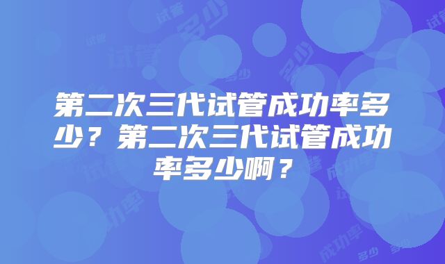 第二次三代试管成功率多少？第二次三代试管成功率多少啊？