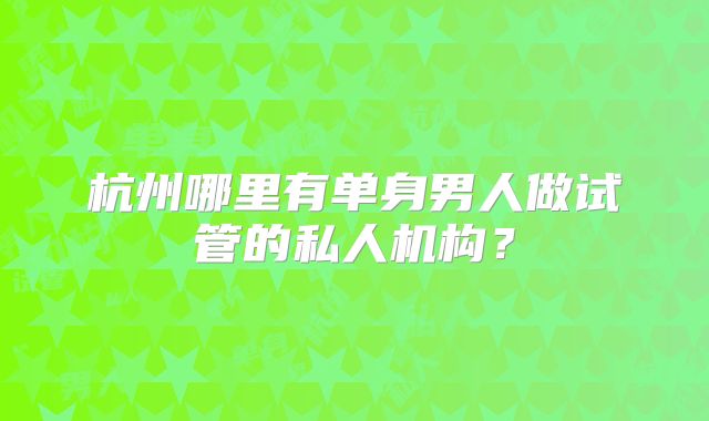 杭州哪里有单身男人做试管的私人机构?