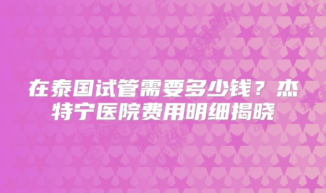 在泰国试管需要多少钱？杰特宁医院费用明细揭晓