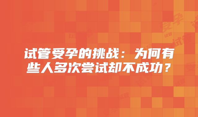 试管受孕的挑战:为何有些人多次尝试却不成功?