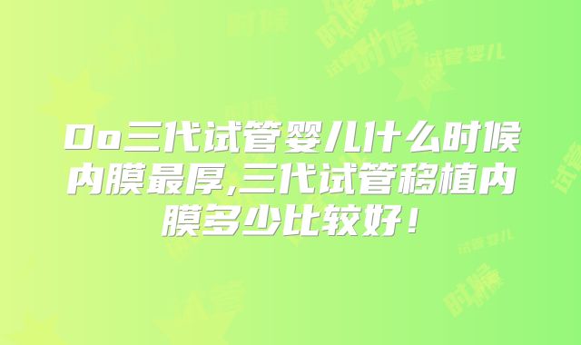 Do三代试管婴儿什么时候内膜最厚,三代试管移植内膜多少比较好！