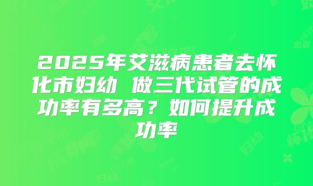 2025年艾滋病患者去怀化市妇幼 做三代试管的成功率有多高?如何提升成功率