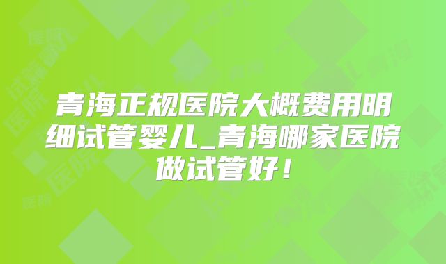 青海正规医院大概费用明细试管婴儿_青海哪家医院做试管好！