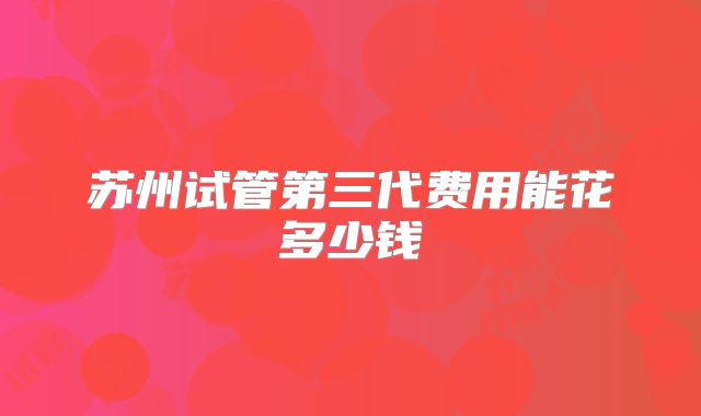 苏州试管第三代费用能花多少钱