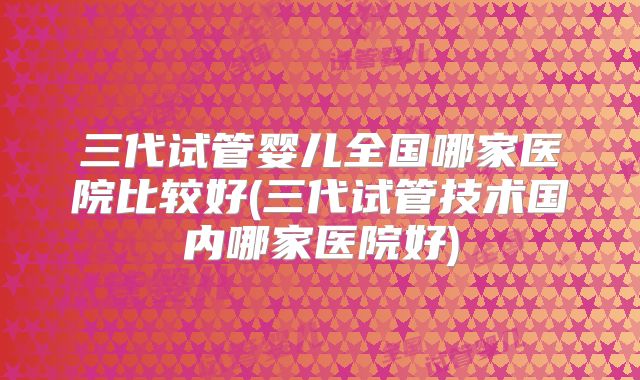 三代试管婴儿全国哪家医院比较好(三代试管技术国内哪家医院好)