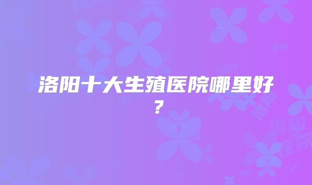洛阳十大生殖医院哪里好?