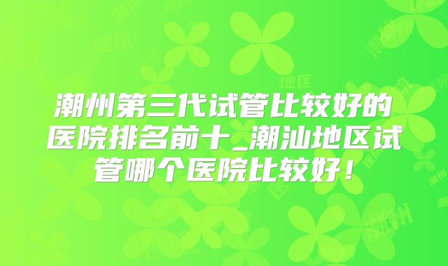 潮州第三代试管比较好的医院排名前十_潮汕地区试管哪个医院比较好！