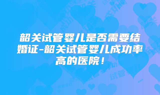 韶关试管婴儿是否需要结婚证-韶关试管婴儿成功率高的医院！