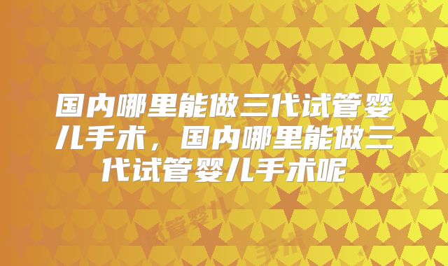 国内哪里能做三代试管婴儿手术,国内哪里能做三代试管婴儿手术呢