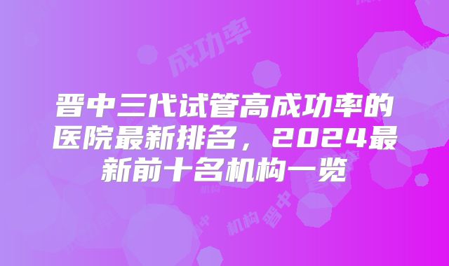 晋中三代试管高成功率的医院最新排名，2024最新前十名机构一览
