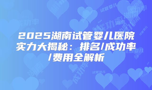 2025湖南试管婴儿医院实力大揭秘：排名/成功率/费用全解析