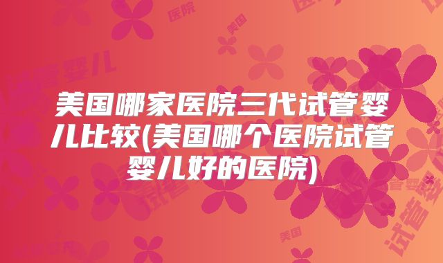 美国哪家医院三代试管婴儿比较(美国哪个医院试管婴儿好的医院)