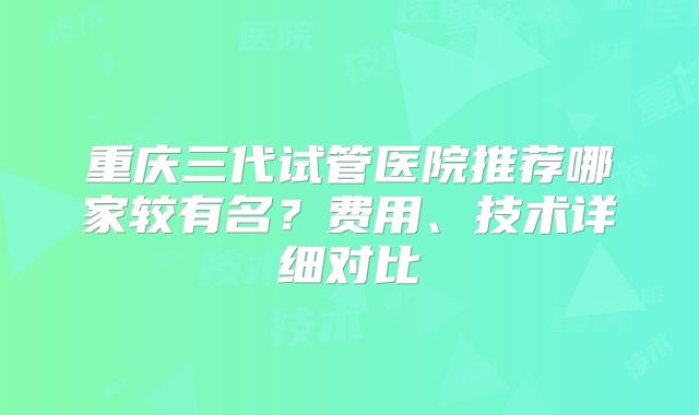 重庆三代试管医院推荐哪家较有名？费用、技术详细对比