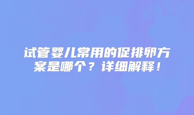 试管婴儿常用的促排卵方案是哪个?详细解释!