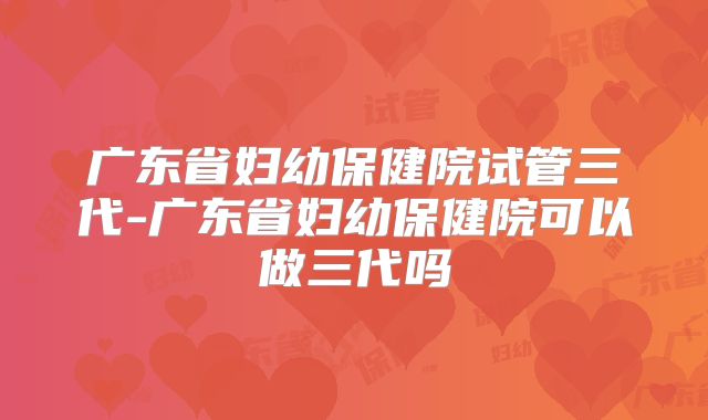 广东省妇幼保健院试管三代-广东省妇幼保健院可以做三代吗