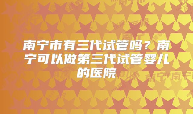 南宁市有三代试管吗?南宁可以做第三代试管婴儿的医院