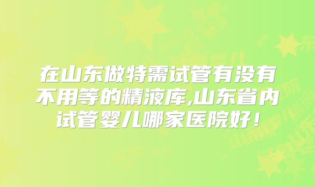 在山东做特需试管有没有不用等的精液库,山东省内试管婴儿哪家医院好！
